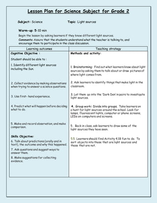 Lesson Plan for Science Subject for Grade 2
Subject: Science Topic: Light sources
Warm-up: 5-10 min
Begin the lesson by asking learners if they know different light sources.
Comments: Assure that the students understand what the teacher is talking to, and
encourage them to participate in the class discussion.
Learning outcomes Teaching strategy
Cognitive Objective :
Student should be able to :
1. Identify different light sources
including the Sun.
2. Collect evidence by making observations
when trying to answer a science questions.
3. Use first- hand experience.
4. Predict what will happen before deciding
what to do.
5. Make and record observation, and make
comparison.
Skills Objective:
6. Talk about predictions (orally and in
text), the outcome and why this happened.
7. Ask questions and suggest ways to
answer them.
8. Make suggestions for collecting
evidence.
Methods and activity:
1. Brainstorming: Find out what learners know about light
sources by asking them to talk about or draw pictures of
where light comes from.
2. Ask learners to identify things that make light in the
classroom.
3. Let them go into the ‘Dark Den’ in pairs to investigate
light sources.
4. Group work: Divide into groups. Take learners on
a hunt for light sources around the school. Look for
lamps, fluorescent lights, computer or phone screens,
LEDs on computers and screens.
5. Back in class, ask learners to draw some of the
light sources they have seen.
5.5. Learners should find Activity 4.1B fun to do. To
sort objects into those that are light sources and
those that are not.
 