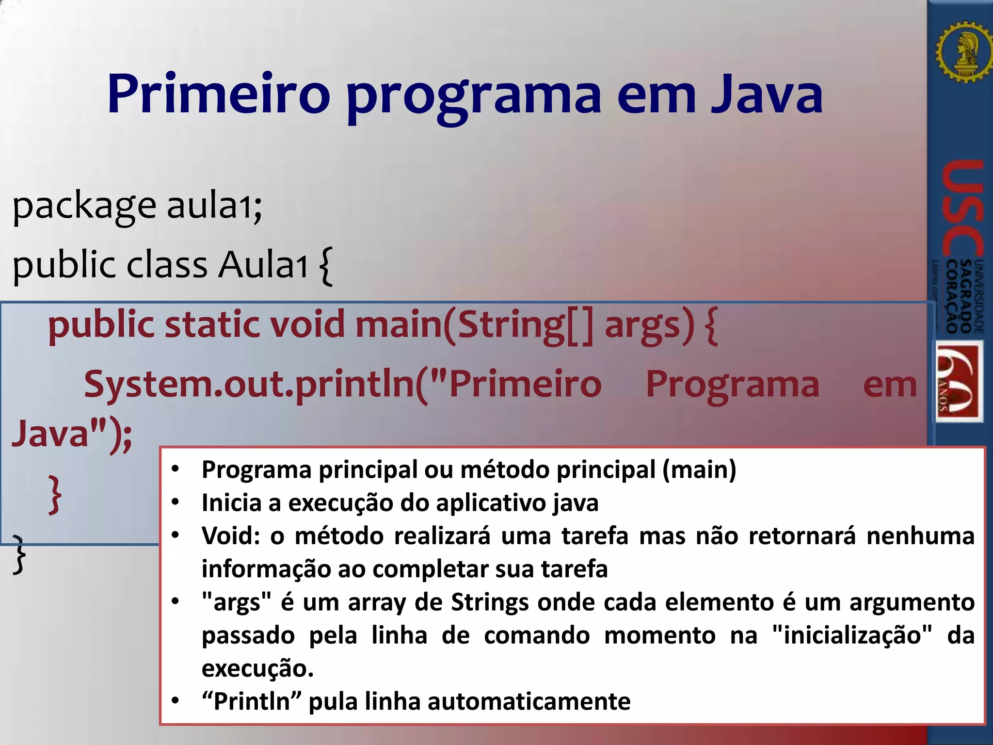 Primeiro programa em Java
package aula1;
public class Aula1 {
public static void main(String[] args) {
System.out.println("Primeiro Programa em
Java");
• Programa principal ou método principal (main)
}
• Inicia a execução do aplicativo java
• Void: o método realizará uma tarefa mas não retornará nenhuma
}
informação ao completar sua tarefa
• "args" é um array de Strings onde cada elemento é um argumento
passado pela linha de comando momento na "inicialização" da
execução.
• “Println” pula linha automaticamente

 