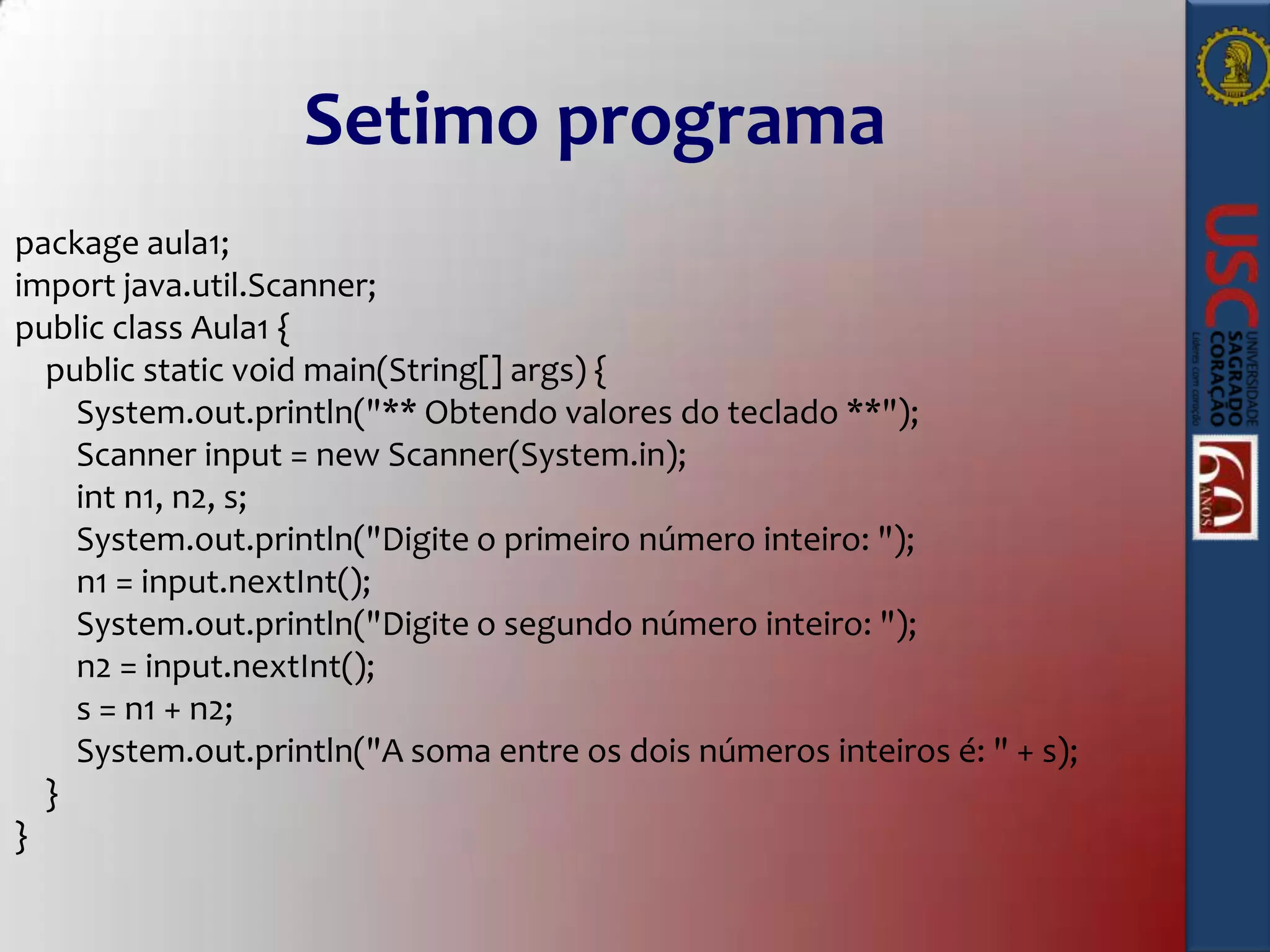 Setimo programa
package aula1;
import java.util.Scanner;
public class Aula1 {
public static void main(String[] args) {
System.out.println("** Obtendo valores do teclado **");
Scanner input = new Scanner(System.in);
int n1, n2, s;
System.out.println("Digite o primeiro número inteiro: ");
n1 = input.nextInt();
System.out.println("Digite o segundo número inteiro: ");
n2 = input.nextInt();
s = n1 + n2;
System.out.println("A soma entre os dois números inteiros é: " + s);
}
}

 