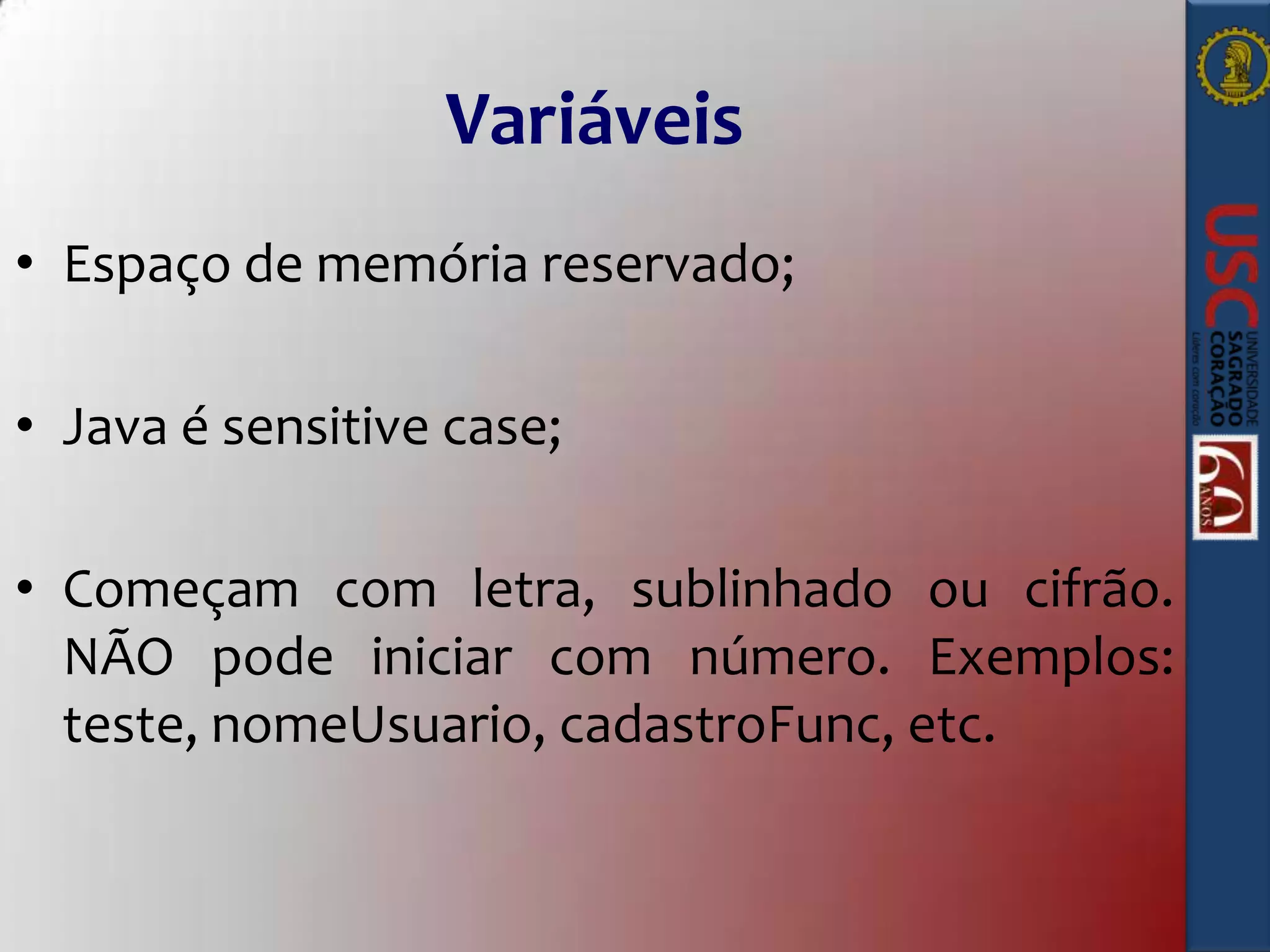 Variáveis
• Espaço de memória reservado;
• Java é sensitive case;
• Começam com letra, sublinhado ou cifrão.
NÃO pode iniciar com número. Exemplos:
teste, nomeUsuario, cadastroFunc, etc.

 