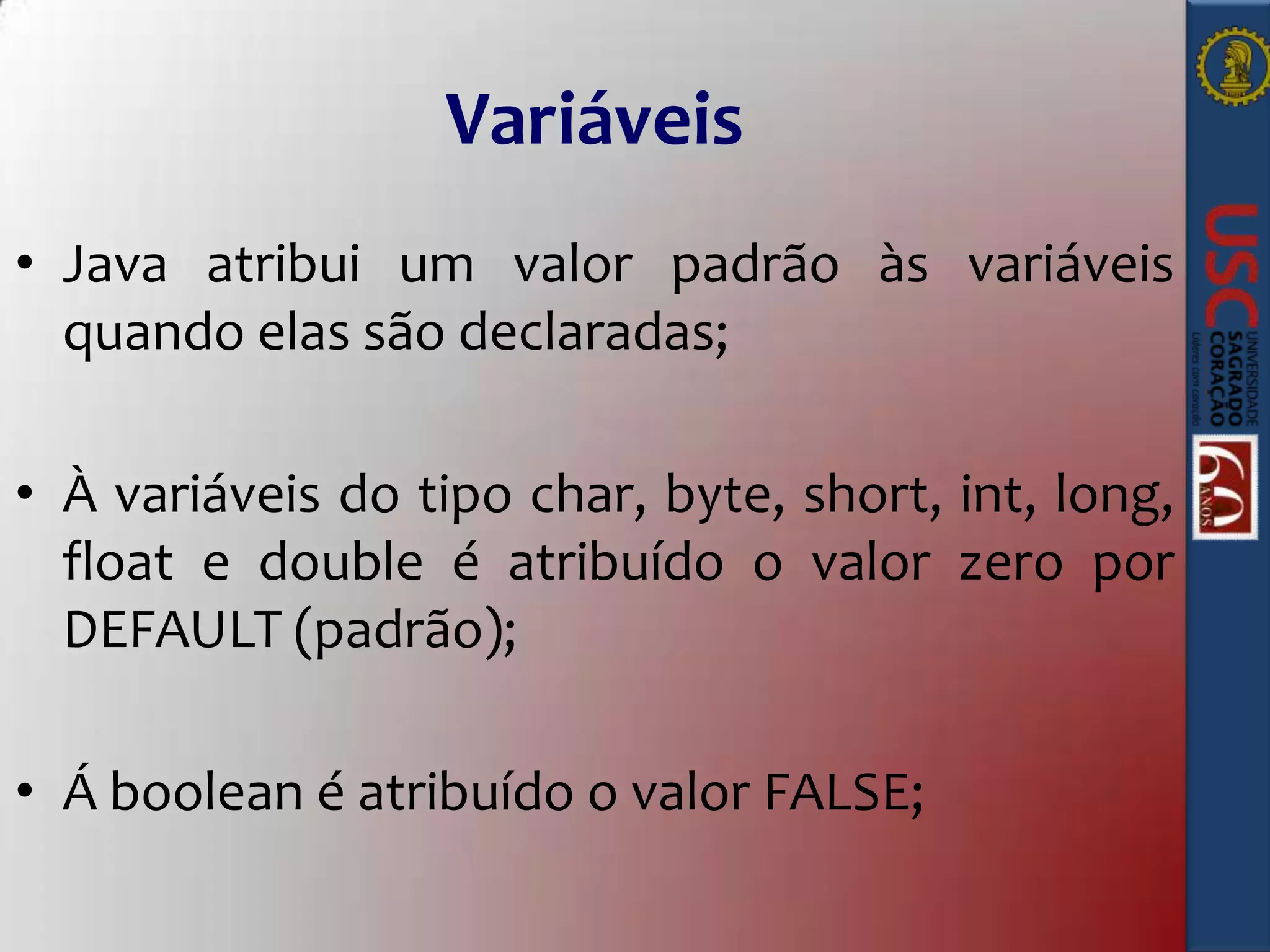 Variáveis
• Java atribui um valor padrão às variáveis
quando elas são declaradas;
• À variáveis do tipo char, byte, short, int, long,
float e double é atribuído o valor zero por
DEFAULT (padrão);

• Á boolean é atribuído o valor FALSE;

 