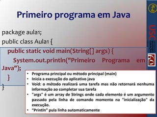 Primeiro programa em Java
package aula1;
public class Aula1 {
public static void main(String[] args) {
System.out.println("Primeiro Programa em
Java");
• Programa principal ou método principal (main)
}
• Inicia a execução do aplicativo java
• Void: o método realizará uma tarefa mas não retornará nenhuma
}
informação ao completar sua tarefa
• "args" é um array de Strings onde cada elemento é um argumento
passado pela linha de comando momento na "inicialização" da
execução.
• “Println” pula linha automaticamente

 