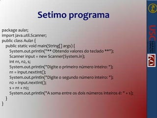 Setimo programa
package aula1;
import java.util.Scanner;
public class Aula1 {
public static void main(String[] args) {
System.out.println("** Obtendo valores do teclado **");
Scanner input = new Scanner(System.in);
int n1, n2, s;
System.out.println("Digite o primeiro número inteiro: ");
n1 = input.nextInt();
System.out.println("Digite o segundo número inteiro: ");
n2 = input.nextInt();
s = n1 + n2;
System.out.println("A soma entre os dois números inteiros é: " + s);
}
}

 