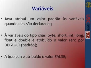 Variáveis
• Java atribui um valor padrão às variáveis
quando elas são declaradas;
• À variáveis do tipo char, byte, short, int, long,
float e double é atribuído o valor zero por
DEFAULT (padrão);

• Á boolean é atribuído o valor FALSE;

 