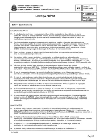 Pag.2/3
GOVERNO DO ESTADO DE SÃO PAULO
SECRETARIA DO MEIO AMBIENTE
CETESB - COMPANHIA AMBIENTAL DO ESTADO DE SÃO PAULO
35
Processo N°
N°
LICENÇA PRÉVIA Versão: 01
Data: 23/09/2011
05/00116/09
5001798
de Novo Estabelecimento
ENTIDADE
EXIGÊNCIAS TÉCNICAS
01. A estação de transferência e transbordo de resíduos sólidos, localizada nas dependências do Aterro
Delta - A é passível de controle ambiental, portanto, é viável desde que sejam atendidas as condicionantes
desta licença e outras exigências técnicas que serão estabelecidas por ocasião da análise da licença de
instalação do empreendimento.
02. Os efluentes líquidos gerados no empreendimento, deverão ser tratados e dispostos adequadamente, de
forma a atender aos padrões de emissão e de qualidade estabelecidos no Regulamento da Lei Estadual 997/76
aprovado pelo Decreto Estadual 8468/76 e suas alterações, bem como, na Resolução CONAMA 430/2011.
Caso os efluentes sejam destinados para tratamento em terceiros deverá ser obtido, previamente, o devido
CADRI, Certificado de Aprovação de Destinação de Resíduos de interesse Ambiental.
03. Ficará proibida a emissão de substâncias odoríferas na atmosfera, em quantidades perceptíveis fora da
área de propriedade do empreendimento.
04. Os resíduos sólidos a serem recebidos e transbordados na unidade deverão ser adequadamente
acondicionados e armazenados, em conformidade com as normas estabelecidas pela Associação Brasileira de
Normas Técnicas (ABNT), e disposição final deverá ocorrer em locais aprovados e/ou licenciados pela CETESB,
precedido do respectivo Certificado de Movimentação de Resíduos de Interesse Ambiental - CADRI, expedido pela
05. Os níveis de ruído emitidos pelas atividades do empreendimento deverão atender aos padrões
estabelecidos pela norma NBR 10151 - "Acústica - Avaliação do ruído em áreas habitadas, visando o conforto da
comunidade - Procedimento", da ABNT, conforme Resolução CONAMA 01 de 08.03.1990, retificada em 16.08.1990.
06. O uso de águas subterrâneas e o lançamento de efluentes líquidos em corpo d´água, caso ocorram,
deverão ser autorizados por meio de outorgas emitidas pelo Departamento de Águas de Energia Elétrica – DAEE.
07. O início de implantação da unidade, objeto desta licença, está condicionado à obtenção da licença de
instalação da CETESB, conforme estabelece o Regulamento da Lei Estadual 997/76, aprovado pelo Decreto
Estadual 8468/76 e suas alterações, sob pena de aplicação das sanções previstas no citado diploma legal.
08. Não poderá ocorrer intervenções em Área de Preservação Permanente - APP ou supressão de vegetação
nativa sem a obtenção prévia das autorizações emitidas pela CETESB.
09. A municipalidade deverá requer a Licença de Operação da CETESB, antes da data prevista para início das
operações, a qual não será concedida caso não tenham sido atendidas as exigências técnicas estabelecidas na
que serão integrantes da licença de instalação da CETESB.
10. A municipalidade não poderá iniciar a operação do empreendimento sem a respectiva Licença de Operação
seja concedida pela CETESB, sob pena de aplicação das sanções previstas no Regulamento da Lei Estadual
997/76, aprovado pelo Decreto 8468/76 e suas alterações, bem como, na Lei Federal 9605/98 (Lei de Crimes
Ambientais).
OBSERVAÇÕES
01. A presente licença prévia é valida para a localização da unidade de transbordo que será implantada na
área do Aterro Delata A de Campinmas e foi concedida com base no Parecer Técnico 035/11/TACR, emitido em
25.02.2011 pelo Setor de Avaliação de Sistemas de Tratamento de Resíduos da CETESB, o qual está relacionado a
dirimir a análise técnica da solicitação da licença de instalação.
02. A Prefeitura Municipal de Campinas têm ciência do Parecer Técnico 035/11/TACR, sendo que as
informações e documentos complementares apresentados pela municipalidade encontram-se em análise e balizarão
a formulação das exigências técnicas complementares a serem elaboradas na Licença de Instalação.
03. A critério da CETESB, devidamente fundamentadas, ou por alteração de caráter legal, poderão ser
solicitadas da municipalidade informações/exigências adicionais.
04. A presente licença prévia não autoriza o início de implantação da estação de transferência e
 
