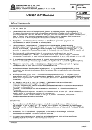 Pag.2/2
GOVERNO DO ESTADO DE SÃO PAULO
SECRETARIA DO MEIO AMBIENTE
CETESB - COMPANHIA AMBIENTAL DO ESTADO DE SÃO PAULO
01
Processo N°
N°
LICENÇA DE INSTALAÇÃO Versão: 01
Data: 12/12/2012
05/00116/09
5003723
de Novo Estabelecimento
ENTIDADE
EXIGÊNCIAS TÉCNICAS
01. Os efluentes líquidos gerados no empreendimento, deverão ser tratados e dispostos adequadamente, de
forma a atender aos padrões de emissão e de qualidade estabelecidos no Regulamento da Lei Estadual 997/76
aprovado pelo Decreto Estadual 8.468/76 e suas alterações, bem como nas Resoluções CONAMA 357/05 e 430/2011.
Caso os efluentes sejam destinados para tratamento em entidades externas deverá ser obtido, previamente, o
devido Certificado de Movimentação de Resíduos de interesse Ambiental (CADRI).
02. Fica proibida a emissão de substâncias odoríferas na atmosfera, em quantidades que possam ser
perceptíveis fora da área de propriedade do empreendimento.
03. Os resíduos sólidos a serem recebidos e transbordados na unidade deverão ser adequadamente
acondicionados e armazenados, em conformidade com as normas estabelecidas pela Associação Brasileira de
Normas Técnicas (ABNT), e disposição final deverá ocorrer em locais aprovados e/ou licenciados pela CETESB,
precedido do respectivo Certificado de Movimentação de Resíduos de Interesse Ambiental (CADRI), expedido pela
04. Os níveis de ruído emitidos pelas atividades do empreendimento deverão atender aos padrões
estabelecidos pela NBR 10151 - "Acústica - Avaliação do ruído em áreas habitadas, visando o conforto da
comunidade - Procedimento", da ABNT, conforme Resolução CONAMA 01 de 08.03.1990, retificada em 16.08.1990.
05. O uso de águas subterrâneas e o lançamento de efluentes líquidos em corpo d´água, caso ocorram,
deverão ser autorizados por meio de outorgas emitidas pelo Departamento de Águas de Energia Elétrica (DAEE).
06. Não poderão ocorrer intervenções em área de preservação permanente (APP) ou supressão de vegetação
nativa sem a obtenção prévia das autorizações emitidas pela CETESB.
07. A municipalidade deverá requer a Licença de Operação da CETESB, antes da data prevista para início das
operações, a qual não será concedida caso não tenham sido atendidas as exigências técnicas estabelecidas
nesta Licença.
08. A municipalidade não poderá iniciar o funcionamento do empreendimento sem que a Licença de Operação
seja concedida pela CETESB, sob pena de aplicação das sanções previstas no Regulamento da Lei Estadual
997/76, aprovado pelo Decreto 8.468/76 e suas alterações, bem como na Lei Federal 9.605/98 (Lei de Crimes
Ambientais).
09. Por ocasião da solicitação da Licença de Operação, a Prefeitura Municipal de Campinas deverá
apresentar as seguintes documentações e/ou informações:
- Plano de Contingência para eventuais situações que possam afetar a operação do transbordo gerando acúmulo
de resíduos em locais indevidos;
- Informar o local de disposição final dos resíduos sólidos armazenados na Estação de Transferência e
Transbordo;
- Apresentar proposta de alternativa para a execução do batedor de roda, de forma que a roda do caminhão que
jogará o resíduo no fosso não bata na estrutura do muro de arrimo;
- Reapresentar o projeto executivo para fins de instrução do processo admisnitrativo, considerando a
utilização de apenas uma referência topográfica.
OBSERVAÇÕES
01. A presente Licença de Instalação é valida para a unidade de transbordo de resíduos sólidos urbanos, a
ser implantada na área do Aterro Delta A de Campinas, sendo concedida com base no teor do Parecer Técnico
074/12/IPSR, emitido em 18.07.2012 pelo Setor de Avaliação de Sistemas de Tratamento de Resíduos (IPSR), da
CETESB.
02. A critério da CETESB, devidamente fundamentadas, ou por alteração de caráter legal, poderão ser
solicitadas da municipalidade informações/exigências adicionais.
03. A Prefeitura Municipal de Campinas deverá obter a Licença de Operação antes de iniciar as atividades
da ETT (Estação de Transferência e Transbordo) Delta Campinas.
 