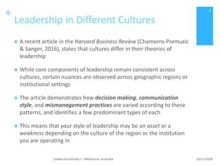 +
Leadership in Different Cultures
 A recent article in the Harvard Business Review (Chamorro-Premuzic
& Sanger, 2016), states that cultures differ in their theories of
leadership
 While core components of leadership remain consistent across
cultures, certain nuances are observed across geographic regions or
institutional settings
 The article demonstrates how decision making, communication
style, and mismanagement practices are varied according to these
patterns, and identifies a few predominant types of each
 This means that your style of leadership may be an asset or a
weakness depending on the culture of the region or the institution
you are operating in
13/11/2018Leadership Activity I – Melbourne, Australia
2
 