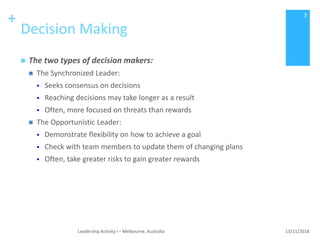 +
Decision Making
 The two types of decision makers:
 The Synchronized Leader:
 Seeks consensus on decisions
 Reaching decisions may take longer as a result
 Often, more focused on threats than rewards
 The Opportunistic Leader:
 Demonstrate flexibility on how to achieve a goal
 Check with team members to update them of changing plans
 Often, take greater risks to gain greater rewards
13/11/2018Leadership Activity I – Melbourne, Australia
3
 
