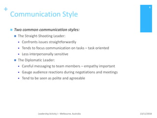 +
Communication Style
 Two common communication styles:
 The Straight-Shooting Leader:
 Confronts issues straightforwardly
 Tends to focus communication on tasks – task oriented
 Less interpersonally sensitive
 The Diplomatic Leader:
 Careful messaging to team members – empathy important
 Gauge audience reactions during negotiations and meetings
 Tend to be seen as polite and agreeable
13/11/2018Leadership Activity I – Melbourne, Australia
4
 