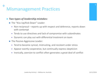+
Mismanagement Practices
 Two types of leadership mistakes:
 The “Kiss-Up/Kick Down” Leader:
 Non-reciprocal – reports up with respect and deference, reports down
with contempt
 Tends to use directives and lack of compromise with subordinates
 Dynamic can play out with differential treatment on team
 The Passive-Aggressive Leader:
 Tend to become cynical, mistrusting, and resistant under stress
 Appear overtly cooperative, but continually express skepticism
 Ironically, aversion to conflict often generates a great deal of conflict
13/11/2018Leadership Activity I – Melbourne, Australia
5
 