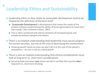 +
Leadership Ethics and Sustainability
 Leadership ethics as they relate to sustainable development tend to be
shaped by the definition of the term itself
 “Sustainable Development is development that meets the needs of the
present without compromising the ability of future generations to meet their
own needs.” (Our Common Future, 1987)
 This is often combined with ethical elements of increased equity and
prosperity between people and nations
 There is an implied understanding that leadership must secure progress
for human societies, but not at the cost of destroying the environment
 Growing wealth needs to mean we don’t do it at the cost of the planet’s
ecosystems – no one is rich on a dead planet
 There is also an implied understanding that ethical considerations must
look at long term vs. short term considerations
 Securing food and water now means we don’t sacrifice that security later –
long term vs. short term thinking
13/11/2018Leadership Activity II – Melbourne, Australia
2
 