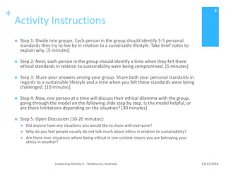 +
Activity Instructions
 Step 1: Divide into groups. Each person in the group should identify 3-5 personal
standards they try to live by in relation to a sustainable lifestyle. Take brief notes to
explain why. [5 minutes]
 Step 2: Next, each person in the group should identify a time when they felt there
ethical standards in relation to sustainability were being compromised. [5 minutes]
 Step 3: Share your answers among your group. Share both your personal standards in
regards to a sustainable lifestyle and a time when you felt these standards were being
challenged. [10 minutes]
 Step 4: Now, one person at a time will discuss their ethical dilemma with the group,
going through the model on the following slide step by step. Is the model helpful, or
are there limitations depending on the situation? [30 minutes]
 Step 5: Open Discussion [10-20 minutes]:
 Did anyone have any situations you would like to share with everyone?
 Why do you feel people usually do not talk much about ethics in relation to sustainability?
 Are there ever situations where being ethical in one context means you are betraying your
ethics in another?
13/11/2018Leadership Activity II – Melbourne, Australia
8
 
