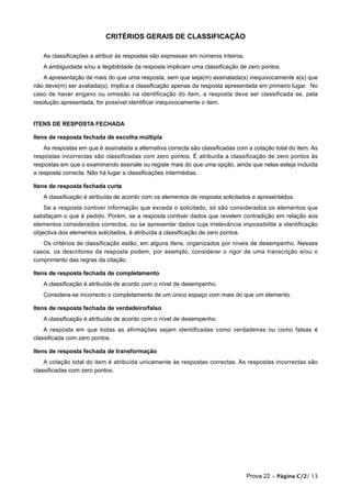 CRITÉRIOS GERAIS DE CLASSIFICAÇÃO

   As classificações a atribuir às respostas são expressas em números inteiros.
   A ambiguidade e/ou a ilegibilidade da resposta implicam uma classificação de zero pontos.
    A apresentação de mais do que uma resposta, sem que seja(m) assinalada(s) inequivocamente a(s) que
não deve(m) ser avaliada(s), implica a classificação apenas da resposta apresentada em primeiro lugar. No
caso de haver engano ou omissão na identificação do item, a resposta deve ser classificada se, pela
resolução apresentada, for possível identificar inequivocamente o item.


ITENS DE RESPOSTA FECHADA

Itens de resposta fechada de escolha múltipla
    As respostas em que é assinalada a alternativa correcta são classificadas com a cotação total do item. As
respostas incorrectas são classificadas com zero pontos. É atribuída a classificação de zero pontos às
respostas em que o examinando assinale ou registe mais do que uma opção, ainda que nelas esteja incluída
a resposta correcta. Não há lugar a classificações intermédias.

Itens de resposta fechada curta
   A classificação é atribuída de acordo com os elementos de resposta solicitados e apresentados.
    Se a resposta contiver informação que exceda o solicitado, só são considerados os elementos que
satisfaçam o que é pedido. Porém, se a resposta contiver dados que revelem contradição em relação aos
elementos considerados correctos, ou se apresentar dados cuja irrelevância impossibilite a identificação
objectiva dos elementos solicitados, é atribuída a classificação de zero pontos.
   Os critérios de classificação estão, em alguns itens, organizados por níveis de desempenho. Nesses
casos, os descritores da resposta podem, por exemplo, considerar o rigor de uma transcrição e/ou o
cumprimento das regras da citação.

Itens de resposta fechada de completamento
   A classificação é atribuída de acordo com o nível de desempenho.
   Considera-se incorrecto o completamento de um único espaço com mais do que um elemento.

Itens de resposta fechada de verdadeiro/falso
   A classificação é atribuída de acordo com o nível de desempenho.
    A resposta em que todas as afirmações sejam identificadas como verdadeiras ou como falsas é
classificada com zero pontos.

Itens de resposta fechada de transformação
    A cotação total do item é atribuída unicamente às respostas correctas. As respostas incorrectas são
classificadas com zero pontos.




                                                                                  Prova 22 • Página C/2/ 13
 