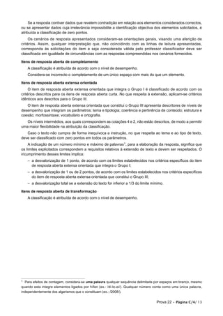 Se a resposta contiver dados que revelem contradição em relação aos elementos considerados correctos,
ou se apresentar dados cuja irrelevância impossibilite a identificação objectiva dos elementos solicitados, é
atribuída a classificação de zero pontos.
    Os cenários de resposta apresentados consideram-se orientações gerais, visando uma aferição de
critérios. Assim, qualquer interpretação que, não coincidindo com as linhas de leitura apresentadas,
corresponda às solicitações do item e seja considerada válida pelo professor classificador deve ser
classificada em igualdade de circunstâncias com as respostas compreendidas nos cenários fornecidos.

Itens de resposta aberta de completamento
    A classificação é atribuída de acordo com o nível de desempenho.
    Considera-se incorrecto o completamento de um único espaço com mais do que um elemento.

Itens de resposta aberta extensa orientada
     O item de resposta aberta extensa orientada que integra o Grupo I é classificado de acordo com os
critérios descritos para os itens de resposta aberta curta. No que respeita à extensão, aplicam-se critérios
idênticos aos descritos para o Grupo III.
   O item de resposta aberta extensa orientada que constitui o Grupo III apresenta descritores de níveis de
desempenho que integram os parâmetros: tema e tipologia; coerência e pertinência de conteúdo; estrutura e
coesão; morfossintaxe; vocabulário e ortografia.
   Os níveis intermédios, aos quais correspondem as cotações 4 e 2, não estão descritos, de modo a permitir
uma maior flexibilidade na atribuição da classificação.
   Caso o texto não cumpra de forma inequívoca a instrução, no que respeita ao tema e ao tipo de texto,
deve ser classificado com zero pontos em todos os parâmetros.
    A indicação de um número mínimo e máximo de palavras1, para a elaboração da resposta, significa que
os limites explicitados correspondem a requisitos relativos à extensão de texto e devem ser respeitados. O
incumprimento desses limites implica:
    – a desvalorização de 1 ponto, de acordo com os limites estabelecidos nos critérios específicos do item
      de resposta aberta extensa orientada que integra o Grupo I;
    – a desvalorização de 1 ou de 2 pontos, de acordo com os limites estabelecidos nos critérios específicos
      do item de resposta aberta extensa orientada que constitui o Grupo III;
    – a desvalorização total se a extensão do texto for inferior a 1/3 do limite mínimo.

Itens de resposta aberta de transformação
    A classificação é atribuída de acordo com o nível de desempenho.




1 Para efeitos de contagem, considera-se uma palavra qualquer sequência delimitada por espaços em branco, mesmo
quando esta integre elementos ligados por hífen (ex.: /di-lo-ei/). Qualquer número conta como uma única palavra,
independentemente dos algarismos que o constituam (ex.: /2008/).


                                                                                   Prova 22 • Página C/4/ 13
 