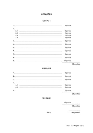 COTAÇÕES


                                                                    GRUPO I

1.	............................................................................................................	     5 pontos

2.	
      2.1.	   ...................................................................................................	   2 pontos
      2.2.	   ...................................................................................................	   2 pontos
      2.3.	   ...................................................................................................	   2 pontos
      2.4.	   ...................................................................................................	   2 pontos

3.	............................................................................................................	     2 pontos

4.	............................................................................................................	     4 pontos

5.	............................................................................................................	     5 pontos

6.	............................................................................................................	     5 pontos

7.	............................................................................................................	     5 pontos

8.	............................................................................................................	     6 pontos

9.	............................................................................................................	 10 pontos

                                                                                                                                50 pontos

                                                                   GRUPO II

1.	............................................................................................................	     2 pontos

2.	............................................................................................................	     4 pontos

3.	............................................................................................................	     6 pontos

4.
      4.1.	 ...................................................................................................	     3 pontos
      4.2.	 ...................................................................................................	     3 pontos

5.	............................................................................................................	     2 pontos

                                                                                                                                20 pontos

                                                                  GRUPO III

................................................................................................................	 30 pontos

                                                                                                                                30 pontos



	                                                                            TOTAL..........................................  100 pontos




                                                                                                                       Prova 22 • Página 13/ 13
 