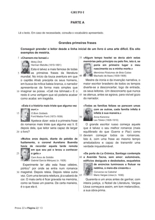 GRUPO I


                                              PARTE A


   Lê o texto. Em caso de necessidade, consulta o vocabulário apresentado.


                                      Grandes primeiras frases
      Conseguir prender o leitor desde a linha inicial de um livro é uma arte difícil. Eis oito
      exemplos de mestria.
  1 «Chamem-me Ismael.»                            35 «Algum tempo hesitei se devia abrir estas
              Moby Dick                               memórias pelo princípio ou pelo fim, isto é, se
              Herman Melville (1819-1891)                    poria em primeiro lugar o meu
              Esta é talvez a mais famosa de todas           nasci­ ento ou a minha morte.»
                                                                  m
  5         as primeiras frases da literatura                Memórias Póstumas de Brás Cubas
    mundial. No início da louca aventura em que  40          Machado de Assis (1839-1908)
    o capitão Ahab precipita os seus homens,          Mestre da ironia e da invenção narrativa, o
    em busca da mítica baleia branca, o narrador    maior escritor brasileiro de todos os tempos
    apresenta-se da forma mais simples que          diverte-se a desconcertar, logo de entrada,
 10 imaginar se possa. «Call me Ishmael.» E o       os seus leitores. Um desconcerto que nunca
    resto é uma vertigem que só poderia acabar 45 se atenua, antes se agrava, para visível gozo
    como acaba: em tragédia.                        do narrador.

      «Esta é a história mais triste que alguma vez        «Todas as famílias felizes se parecem umas
              ouvi.»                                              com as outras, cada família infeliz é
 15           O Bom Soldado                                       infeliz à sua maneira.»
              Ford Madox Ford (1873 -1939)            50           Anna Karenina
             Apetece dizer: esta é a primeira frase                Lev Tolstoi (1828-1910)
    do romance mais triste que alguma vez li. E      O grande escritor russo começa aquele
    depois dela, que leitor seria capaz de largar  que é talvez o seu melhor romance (mais
 20 o livro?                                       equilibrado do que Guerra e Paz ) como
                                                55 deviam começar todos os romances.
      «Muitos anos depois, diante do pelotão de    Isto é, com uma frase ao mesmo tempo
      fuzilamento, o coronel Aureliano Buendía     arrebatadora e capaz de transmitir uma
      havia de recordar aquela tarde remota        verdade inquestionável.
              em que seu pai o levou a conhecer
 25           o gelo.»                             «Da porta do La Crónica, Santiago contempla
              Cem Anos de Solidão               60 a Avenida Tacna, sem amor: automóveis,
              Gabriel García Márquez (n. 1928)     edifícios desiguais e desbotados, esqueletos
       Experimente ler alto esta frase célebre,             de anúncios luminosos a flutuar na
      pórtico1 por onde se entra num romance                neblina, o meio-dia cinzento.»
 30 magistral. Depois releia. Depois releia outra                  Conversa na Catedral
      vez. Com uma terceira releitura, já a saberá de 65           Mario Vargas Llosa (n. 1936)
      cor. O mais certo é ficar gravada na memória,          Quarenta e um anos antes de ganhar, com
      como se fosse um poema. De certa maneira,            inteira justiça, o Nobel de Literatura, Vargas
      é o que ela é.                                       Llosa começava assim, em tom melancólico,
                                                           a sua obra-prima.




Prova 22 • Página 2/ 13
 