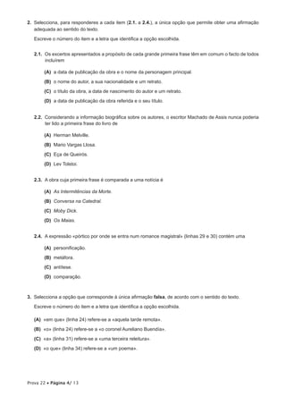 2.  Selecciona, para responderes a cada item (2.1. a 2.4.), a única opção que permite obter uma afirmação
    adequada ao sentido do texto.

   Escreve o número do item e a letra que identifica a opção escolhida.


   2.1.  Os excertos apresentados a propósito de cada grande primeira frase têm em comum o facto de todos
         incluírem

      (A)  data de publicação da obra e o nome da personagem principal.
          a

       (B)  o nome do autor, a sua nacionalidade e um retrato.

      (C)  título da obra, a data de nascimento do autor e um retrato.
          o

      (D)  data de publicação da obra referida e o seu título.
          a


   2.2.  Considerando a informação biográfica sobre os autores, o escritor Machado de Assis nunca poderia
         ter lido a primeira frase do livro de

      (A) Herman Melville.

       (B)  Mario Vargas Llosa.

      (C) Eça de Queirós.

      (D)  Tolstoi.
          Lev


   2.3.  A obra cuja primeira frase é comparada a uma notícia é

      (A)  Intermitências da Morte.
          As

       (B)  Conversa na Catedral.

      (C) Moby Dick.

      (D)  Maias.
          Os


   2.4.  A expressão «pórtico por onde se entra num romance magistral» (linhas 29 e 30) contém uma

      (A) personificação.

       (B)  metáfora.

      (C) antítese.

      (D) comparação.



3.  Selecciona a opção que corresponde à única afirmação falsa, de acordo com o sentido do texto.

   Escreve o número do item e a letra que identifica a opção escolhida.

 (A) «em que» (linha 24) refere-se a «aquela tarde remota».

  (B)  «o» (linha 24) refere-se a «o coronel Aureliano Buendía».

 (C) «a» (linha 31) refere-se a «uma terceira releitura».

 (D)  que» (linha 34) refere-se a «um poema».
     «o




Prova 22 • Página 4/ 13
 