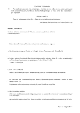 CONDE DE VIDIGUEIRA
30         Por escrito a receberíeis, mas em atenção à memória de meu avô e de meu pai, a quem sucedi
        nesta casa da Vidigueira, mandei-vos chamar. Pedis protecção na vossa carta. Que protecção é a
        que esperais?

                                                   LUÍS DE CAMÕES
           A que for justa para a minha obra e digna da memória do vosso antepassado.

                                                          José Saramago, Que Farei com Este Livro?, Lisboa, Caminho, 1980




VOCABULÁRIO E NOTAS

1   D. Vasco da Gama – terceiro conde de Vidigueira, neto do navegador Vasco da Gama.
2   monta – importância.




     Responde, de forma completa e bem estruturada, aos itens que se seguem.




4.  Identifica as personagens referidas na indicação cénica «(Para os outros.)» (linhas 5 e 6).




5.  Indica a que se refere Luís de Camões com as expressões «oitavas» (linha 18) e «obra composta sobre
    os feitos dos portugueses e a navegação para a Índia» (linhas 19 e 20).

     Justifica a tua resposta.




6.  Relê as linhas 17 a 20.

     Indica a razão pela qual Luís de Camões dirige ao conde de Vidigueira o pedido de protecção.




7.  Na sua quarta fala, o conde de Vidigueira afirma: «Decerto não quereis contar-me a história da minha
    família.» (linha 22).

     Explica estas palavras do conde, evidenciando a sua intenção ao proferi-las.




8.  Lê o comentário seguinte.

     Pela leitura das falas do conde de Vidigueira, percebe-se que ele não vai conceder a protecção pedida por
     Luís de Camões.

     Apresenta dois argumentos a favor deste comentário, considerando as falas do conde ao longo do texto.




                                                                                             Prova 22 • Página 7/ 13
 