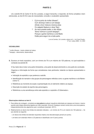 PARTE C


   Lê a estrofe 84 do Canto IV de Os Lusíadas, a seguir transcrita, e responde, de forma completa e bem
estruturada, ao item 9. Em caso de necessidade, consulta o vocabulário apresentado.

                                         1    E já no porto da ínclita Ulisseia1,
                                              Cum alvoroço nobre e cum desejo
                                              (Onde o licor mistura e branca areia
                                              Co salgado Neptuno o doce Tejo)
                                         5    As naus prestes estão; e não refreia
                                              Temor nenhum o juvenil despejo2,
                                              Porque a gente marítima e a de Marte
                                              Estão pera seguir-me a toda parte.
                                                                 Luís de Camões, Os Lusíadas, edição de A. J. da Costa Pimpão,
                                                                                               5.ª ed., Lisboa, MNE – IC, 2003



VOCABULÁRIO

1   ínclita Ulisseia – ilustre cidade de Lisboa.
2   despejo – atrevimento; desenvoltura.




9.  Escreve um texto expositivo, com um mínimo de 70 e um máximo de 120 palavras, no qual explicites o
    conteúdo da estrofe 84.

      O teu texto deve incluir uma parte introdutória, uma parte de desenvolvimento e uma parte de conclusão.

      Organiza a informação da forma que considerares mais pertinente, tratando os tópicos apresentados a
      seguir.

      •  ndicação do episódio a que pertence a estrofe.
         I

      •  Identificação do narrador e dos grupos de personagens referidos como «a gente marítima e a de Marte»
         
         (verso 7).

      •  Referência ao momento da acção e apresentação de um elemento relativo ao espaço.

      •  Descrição do estado de espírito das personagens.

      •  Referência a uma semelhança entre este episódio e o episódio «O Adamastor».




Observações relativas ao item 9:

1.  ara efeitos de contagem, considera-se uma palavra qualquer sequência delimitada por espaços em branco, mesmo
   P
   quando esta integre elementos ligados por hífen (exemplo: /di-lo-ei/). Qualquer número conta como uma única palavra,
   independentemente dos algarismos que o constituam (exemplo: /2011/).

2.  elativamente ao desvio dos limites de extensão indicados – um mínimo de 70 e um máximo de 120 palavras –, há
   R
   que atender ao seguinte:

      – um desvio dos limites de extensão requeridos implica uma desvalorização parcial (um ponto);

      – um texto com extensão inferior a 23 palavras é classificado com 0 (zero) pontos.




Prova 22 • Página 8/ 13
 