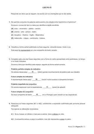 GRUPO II


   Responde aos itens que se seguem, de acordo com as orientações que te são dadas.




1.  De qual dos conjuntos de palavras está ausente uma relação entre hiperónimo e hipónimos?

   Escreve o número do item e a letra que identifica a opção escolhida.

 (A) actor – encenador – plateia – cenário.

  (B)  cinema – arte – pintura – teatro.

 (C) disciplina – História – Inglês – Matemática.

 (D) melancolia – mágoa – sentimento – tristeza.




2.  Classifica a forma verbal sublinhada na frase seguinte, indicando tempo, modo e voz.

   Esta peça foi representada por uma companhia de teatro amador.




3.  Completa cada uma das frases seguintes com a forma do verbo apresentado entre parênteses, no tempo
    e no modo indicados.

   Escreve a letra que identifica cada espaço, seguida da forma verbal correcta.

   Pretérito perfeito simples do indicativo
                             a)
   Os actores dessa peça __________ (obter) grande reconhecimento do público pelo seu trabalho.

   Futuro simples do indicativo
                                  b)
   A representação dessa peça __________ (trazer) muito sucesso à companhia de teatro.

   Pretérito imperfeito do conjuntivo
                                                c)
   Os actores esperaram que os espectadores __________ (parar) de aplaudir.

   Futuro simples do conjuntivo
                                   d)
   Se essa companhia de teatro __________ (vir) a Portugal, quero assistir ao seu espectáculo.




4.  Reescreve as frases seguintes (4.1. e 4.2.), substituindo a expressão sublinhada pelo pronome pessoal
    adequado.

   Faz apenas as alterações necessárias.


   4.1.  Se eu tivesse um bilhete a mais para a estreia, daria o bilhete ao João.


   4.2.  A companhia estreou a peça no auditório, mas não representou a peça no palco.



                                                                                    Prova 22 • Página 9/ 13
 