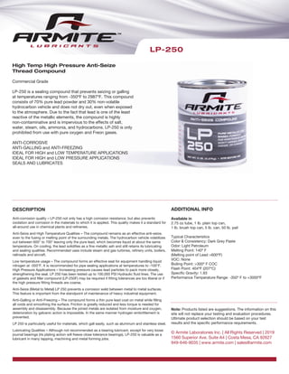 High Temp High Pressure Anti-Seize
Thread Compound
Commercial Grade
LP-250 is a sealing compound that prevents seizing or galling
at temperatures ranging from -350ºF to 2987ºF. This compound
consists of 70% pure lead powder and 30% non-volatile
hydrocarbon vehicle and does not dry out, even when exposed
to the atmosphere. Due to the fact that lead is one of the least
reactive of the metallic elements, the compound is highly
non-contaminative and is impervious to the effects of salt,
water, steam, oils, ammonia, and hydrocarbons. LP-250 is only
prohibited from use with pure oxygen and Freon gases.
ANTI-CORROSIVE
ANTI-GALLING and ANTI-FREEZING
IDEAL FOR HIGH and LOW TEMPERATURE APPLICATIONS
IDEAL FOR HIGH and LOW PRESSURE APPLICATIONS
SEALS AND LUBRICATES
LP-250
DESCRIPTION
Anti-corrosion quality – LP-250 not only has a high corrosion resistance, but also prevents
oxidation and corrosion in the materials to which it is applied. This quality makes it a standard for
all-around use in chemical plants and refineries.
Anti-Seize and High Temperature Qualities – The compound remains as an effective anti-seize,
even to the fusing or melting point of the surrounding metals. The hydrocarbon vehicle volatilizes
out between 600° to 700° leaving only the pure lead, which becomes liquid at about the same
temperature. On cooling, the lead solidifies as a fine metallic ash and still retains its lubricating
and sealing qualities. Recommended uses include steam and gas turbines, refinery units, boilers,
railroads and aircraft.
Low temperature usage – The compound forms an effective seal for equipment handling liquid
nitrogen at -350°F. It is recommended for pipe sealing applications at temperatures to -100°F.
High Pressure Applications – Increasing pressure causes lead particles to pack more closely,
strengthening the seal. LP 250 has been tested up to 100,000 PSI Hydraulic fluid lines. The use
of gaskets and filler compound (LP-250F) may be required if fitting tolerances are too liberal or if
the high pressure fitting threads are coarse.
Anti-Seize (Metal to Metal) LP 250 prevents a corrosion weld between metal to metal surfaces.
This feature is important from the standpoint of maintenance of heavy industrial equipment.
Anti-Galling or Anti-Freezing – The compound forms a thin pure lead coat on metal while filling
all voids and smoothing the surface. Friction is greatly reduced and less torque is needed for
assembly and disassembly. Because the joined metals are isolated from moisture and oxygen,
deterioration by galvanic action is impossible. In the same manner hydrogen embrittlement is
prevented.
LP 250 is particularly useful for materials, which gall easily, such as aluminum and stainless steel.
Lubricating Qualities – Although not recommended as a bearing lubricant, except for very loose
journal bearings (its plating action will freeze close tolerance bearings), LP-250 is valuable as a
lubricant in many tapping, machining and metal forming jobs.
ADDITIONAL INFO
Available in
2.75 oz tube, 1 lb. plain top can,
1 lb. brush top can, 5 lb. can, 50 lb. pail
Typical Characteristics
Color & Consistency: Dark Grey Paste
Odor: Light Petroleum
Melting Point: 140º F
(Melting point of Lead >600ºF)
VOC: None
Boiling Point: >300º F COC
Flash Point: 404ºF (207ºC)
Specific Gravity: 1.93
Performance Temperature Range: -350º F to +3000ºF
Note: Products listed are suggestions. The information on this
site will not replace your testing and evaluation procedures.
Ultimate product selection should be based on your test
results and the specific performance requirements.
© Armite Laboratories Inc. | All Rights Reserved | 2019
1560 Superior Ave. Suite A4 | Costa Mesa, CA 92627
949-646-9035 | www.armite.com | sales@armite.com
 