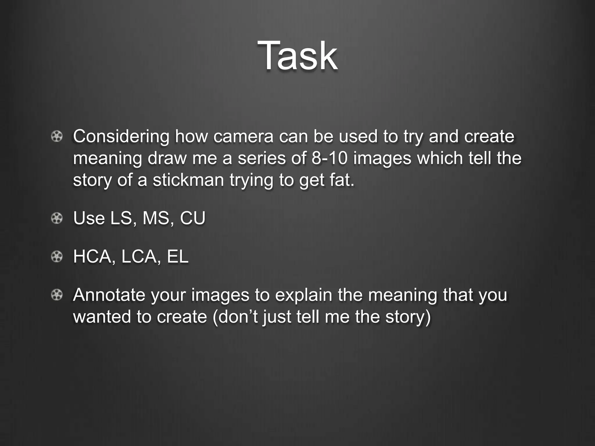 Task
Considering how camera can be used to try and create
meaning draw me a series of 8-10 images which tell the
story of a stickman trying to get fat.

Use LS, MS, CU

HCA, LCA, EL

Annotate your images to explain the meaning that you
wanted to create (don’t just tell me the story)
 