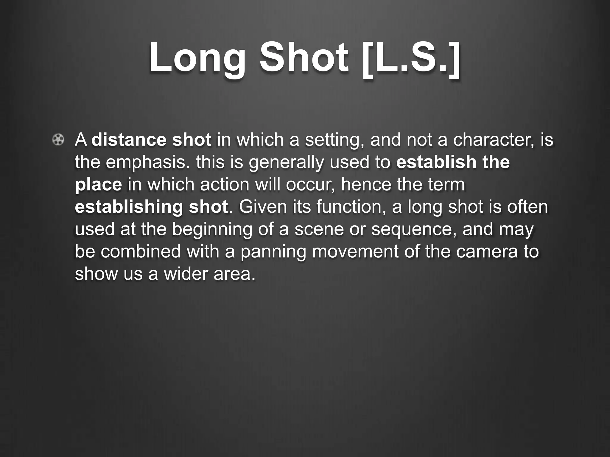 Long Shot [L.S.]
A distance shot in which a setting, and not a character, is
the emphasis. this is generally used to establish the
place in which action will occur, hence the term
establishing shot. Given its function, a long shot is often
used at the beginning of a scene or sequence, and may
be combined with a panning movement of the camera to
show us a wider area.
 
