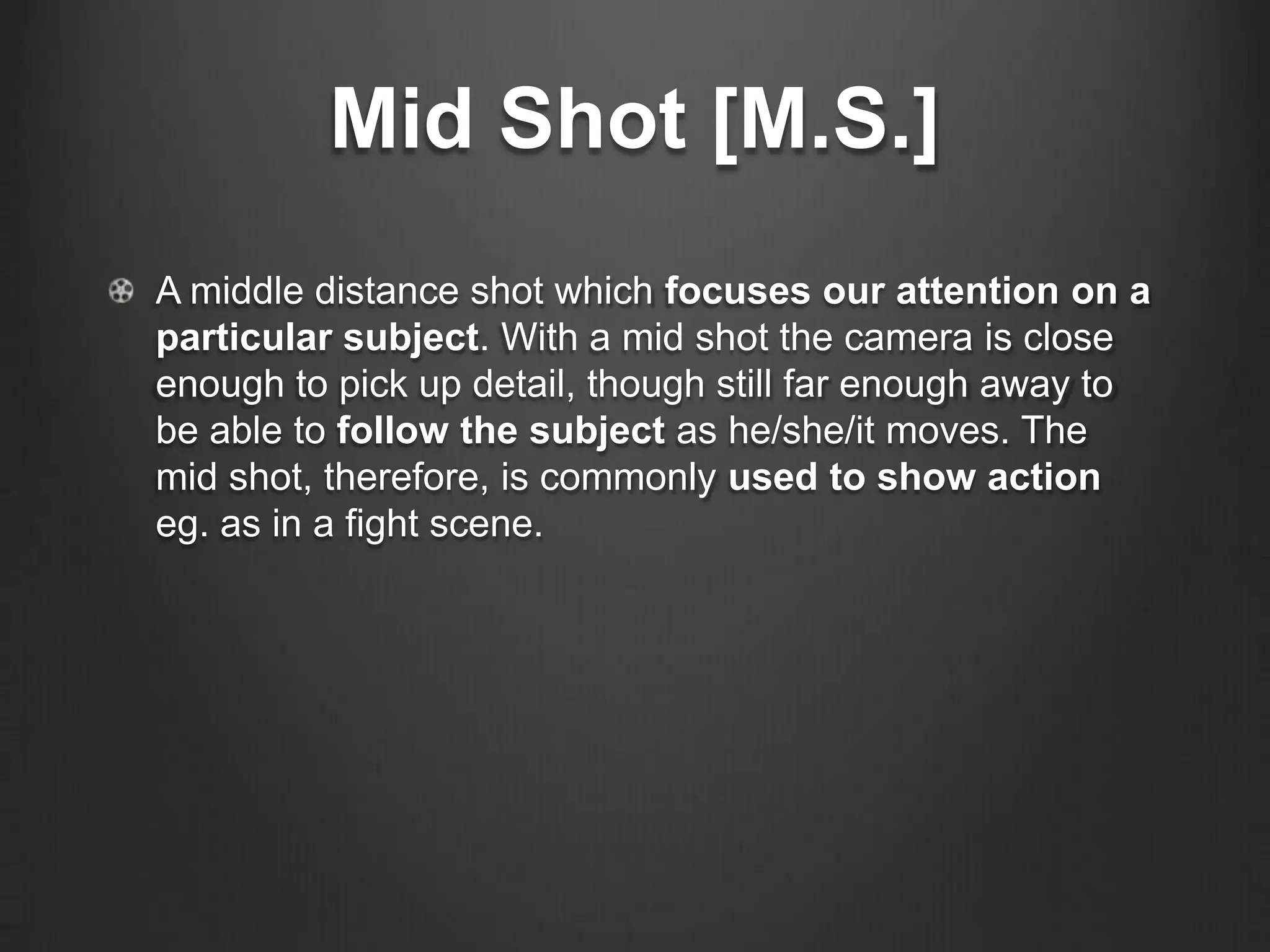 Mid Shot [M.S.]
A middle distance shot which focuses our attention on a
particular subject. With a mid shot the camera is close
enough to pick up detail, though still far enough away to
be able to follow the subject as he/she/it moves. The
mid shot, therefore, is commonly used to show action
eg. as in a fight scene.
 