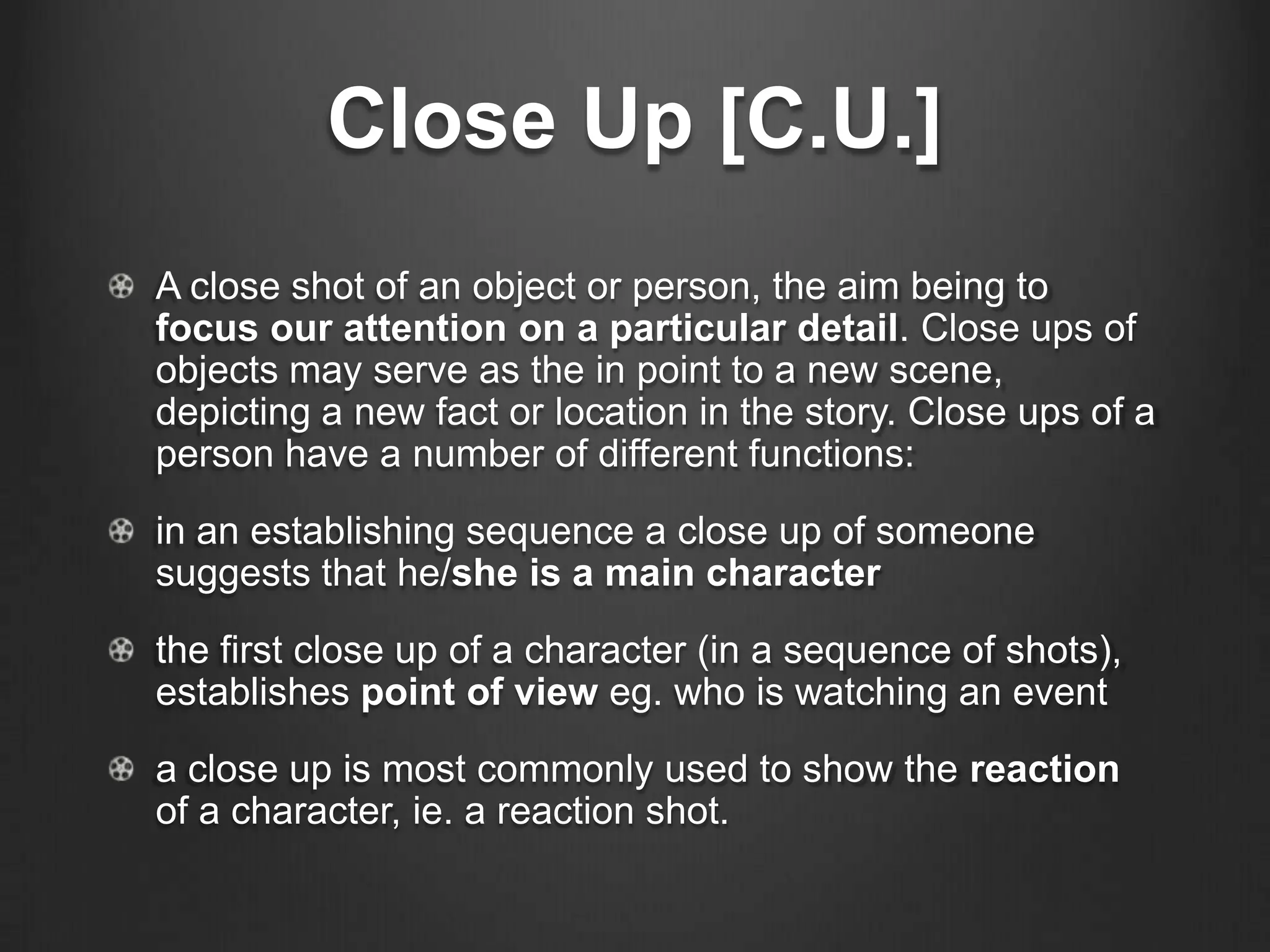 Close Up [C.U.]
A close shot of an object or person, the aim being to
focus our attention on a particular detail. Close ups of
objects may serve as the in point to a new scene,
depicting a new fact or location in the story. Close ups of a
person have a number of different functions:
in an establishing sequence a close up of someone
suggests that he/she is a main character
the first close up of a character (in a sequence of shots),
establishes point of view eg. who is watching an event
a close up is most commonly used to show the reaction
of a character, ie. a reaction shot.
 