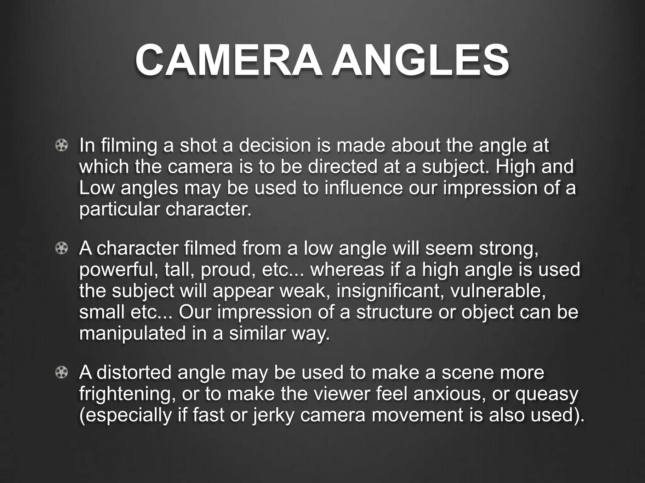 CAMERA ANGLES
In filming a shot a decision is made about the angle at
which the camera is to be directed at a subject. High and
Low angles may be used to influence our impression of a
particular character.
A character filmed from a low angle will seem strong,
powerful, tall, proud, etc... whereas if a high angle is used
the subject will appear weak, insignificant, vulnerable,
small etc... Our impression of a structure or object can be
manipulated in a similar way.
A distorted angle may be used to make a scene more
frightening, or to make the viewer feel anxious, or queasy
(especially if fast or jerky camera movement is also used).
 