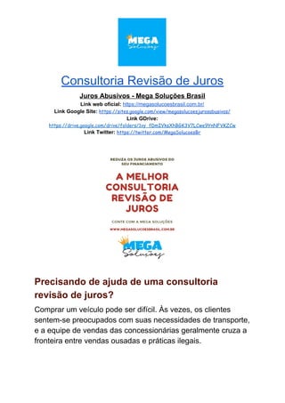 Consultoria Revisão de Juros
Juros Abusivos - Mega Soluções Brasil
Link web oficial: ​https://megasolucoesbrasil.com.br/
Link Google Site:​ ​https://sites.google.com/view/megasolucoesjurosabusivos/
Link GDrive:
https://drive.google.com/drive/folders/1vy_fDmIVksXhBGK3V7LCwe9YnNFVKZCw
Link Twitter:​ ​https://twitter.com/MegaSolucoesBr
Precisando de ajuda de uma consultoria
revisão de juros?
Comprar um veículo pode ser difícil. Às vezes, os clientes
sentem-se preocupados com suas necessidades de transporte,
e a equipe de vendas das concessionárias geralmente cruza a
fronteira entre vendas ousadas e práticas ilegais.
 