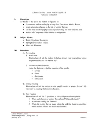 A Semi-Detailed Lesson Plan in English III
                                      Remedial Instruction

    I.      Objectives
            At the end of the lesson the student is expected to:
                    demonstrate understanding by writing three facts about Mother Teresa;
                    create a timeline of event in the life of Mother Teresa;
                    tell her brief autobiography necessary for creating her own timeline; and;
                    write a brief biography of her mother or any person.

    II.     Subject Matter
                  Topic: Reading a Biography
                  Springboard: Mother Teresa
                  Materials: Handout

    III.    Procedure
               A. Pre-reading
                  1. Motivation
                      The teacher will ask the student if she had already read biographies, whose
                      biographies and had she written any.

                    2. Vocabulary Development
                       Using the dictionary, find the meaning of the words:
                              novice
                              slums
                              dispensary
                              enthusiasm

                B. During-reading
                   The teacher will ask the student to note specific details in Mother Teresa’s life
                   necessary in creating the timeline of events.

                C. Post-reading
                   The teacher will ask the ff. questions to elicit comprehension response:
                      1. When and where was Mother Teresa born? When did she die?
                      2. What is the charity she founded?
                      3. What did Mother Teresa mean when she said that there is something
                          which neither science nor medicine could fill?


A Semi-Detailed Lesson
Prepared by Rona C. Catubig, BSEd 3-2
January, 2013                                                                              Lesson#3
 