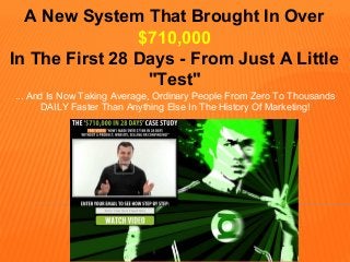 A New System That Brought In Over
$710,000
In The First 28 Days - From Just A Little
"Test"
... And Is Now Taking Average, Ordinary People From Zero To Thousands
DAILY Faster Than Anything Else In The History Of Marketing!
 