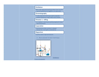 Distillation 
•this is the separation technique where two miscible 
liquids (liquids that mix together) are separated. 
Chromatography 
•-is the separation technique used to separate 
soluble substances using a media and a solvent. 
Filtration or sifting 
•is a method in which you use the property of size to 
separate mixtures. 
Evaporation 
•liquid portion of the solution is allowed 
toevaporate, leaving the solute behind. 
Magnetism 
•can be used to separate mixtures. 
2. Show pictures for each technique. 
Distillation 
Chromatography 
 