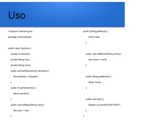Uso
// Arquivo Cachorro.java
package canil.exemplo;
public class Cachorro {
private int tamanho;
private String raca;
private String nome;
public void setTamanho(int tamanho) {
this.tamanho = tamanho;
}
public int getTamanho() {
return tamanho;
}
public void setRaca(String raca) {
this.raca = raca;
}
public String getRaca() {
return raca;
}
public void setNome(String nome) {
this.nome = nome;
}
public String getNome() {
return nome;
}
public void latir() {
System.out.println("Ruff! Ruff!");
}
}
 