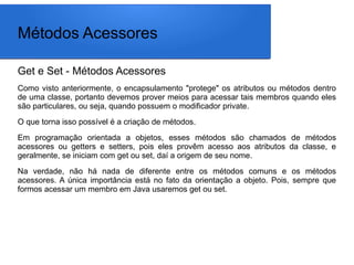 Métodos Acessores
Get e Set - Métodos Acessores
Como visto anteriormente, o encapsulamento "protege" os atributos ou métodos dentro
de uma classe, portanto devemos prover meios para acessar tais membros quando eles
são particulares, ou seja, quando possuem o modificador private.
O que torna isso possível é a criação de métodos.
Em programação orientada a objetos, esses métodos são chamados de métodos
acessores ou getters e setters, pois eles provêm acesso aos atributos da classe, e
geralmente, se iniciam com get ou set, daí a origem de seu nome.
Na verdade, não há nada de diferente entre os métodos comuns e os métodos
acessores. A única importância está no fato da orientação a objeto. Pois, sempre que
formos acessar um membro em Java usaremos get ou set.
 