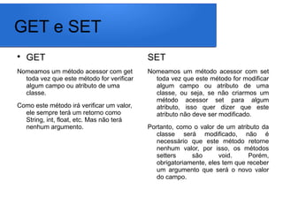 GET e SET

GET
Nomeamos um método acessor com get
toda vez que este método for verificar
algum campo ou atributo de uma
classe.
Como este método irá verificar um valor,
ele sempre terá um retorno como
String, int, float, etc. Mas não terá
nenhum argumento.
SET
Nomeamos um método acessor com set
toda vez que este método for modificar
algum campo ou atributo de uma
classe, ou seja, se não criarmos um
método acessor set para algum
atributo, isso quer dizer que este
atributo não deve ser modificado.
Portanto, como o valor de um atributo da
classe será modificado, não é
necessário que este método retorne
nenhum valor, por isso, os métodos
setters são void. Porém,
obrigatoriamente, eles tem que receber
um argumento que será o novo valor
do campo.
 
