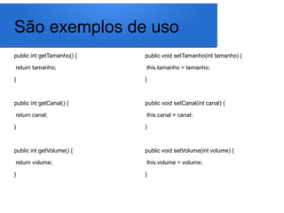 São exemplos de uso
public int getTamanho() {
return tamanho;
}
public int getCanal() {
return canal;
}
public int getVolume() {
return volume;
}
public void setTamanho(int tamanho) {
this.tamanho = tamanho;
}
public void setCanal(int canal) {
this.canal = canal;
}
public void setVolume(int volume) {
this.volume = volume;
}
 