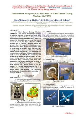 Ishan.M.Shah, S. A. Thakkar, K. H. Thakkar, Bhavesh A. Patel / International Journal of
Engineering Research and Applications (IJERA) ISSN: 2248-9622 www.ijera.com
Vol. 3, Issue 4, Jul-Aug 2013, pp.2094-2103
2094 | P a g e
Performance Analysis on Airfoil Model in Wind Tunnel Testing
Machine (WTTM)
Ishan.M.Shah1
, S. A. Thakkar2
, K. H. Thakkar3
, Bhavesh A. Patel4
(ME Student, Department of Mechanical Engineering, Sankalchand Patel College of Engineering, Visnagar,
Gujarat, India)1,4
(Assistant Professor, Department of Mechanical Engineering, Sankalchand Patel College of Engineering,
Visnagar, Gujarat, India)2,3
ABSTRACT
A Wind Tunnel Testing Machine
(WTTM) is a tool used in Aerodynamic research
to study the effects of Air moving past to the solid
objects. A wind tunnel testing machine consists of
a closed tubular passage with the object under test
mounted in the middle and powerful fan system
moves air past to the object. The wing (airfoil)
provides lift by creating a situation where the
pressure above the wing is lower than the pressure
below the wing. Since the pressure below the wing
is higher than the pressure above the wing. The
readings has been taken on airfoil model in Wind
Tunnel Testing Machine (WTTM) at different air
velocity 20m/sec, 25m/sec, 30m/sec and different
angle of attack 00
,50
,100
,150
,200
. Air velocity and
pressures are measured in several ways in wind
tunnel testing machine by use to measuring
instruments like Anemometer and Multi tube
manometer. The Surface roughness of an airfoil is
can be measure by Surface roughness tester. The
heat signature of a testing model is can be
measure by Thermal Imaging Camera. The CFD
analysis is also carried out at various sections of
airfoil angles and velocity. The maximum
performance to the airfoil model is achieved at 100
on angle of attack.
I. INTRODUCTION
1.1 Wind Tunnel
A wind tunnel is a tool use in Aerodynamic
research to study the effects of Air moving past to the
solid objects.
Fig 1 Wind Tunnel Machine
A wind tunnel consists of a closed tubular
passage with the object under test mounted in the
middle and powerful fan system moves air past to the
object.
1.2 AIRFOIL
The airplane generates lift using its wings,
the cross sectional shape of the wing is called an
airfoil. An airfoil (in American English) or aerofoil
(in British English) is the shape of a wing or blade.
Fig 2 Airfoil Testing Model
1.3 Angle Of Attack
Angle of attack is the angle between the
body's reference line and the oncoming flow.
Fig 3 Airfoil Model
1.4 Light Airplanes
The takeoff and landing speed to a many
light airplanes is 40 knots (72 km/h, 20 m/sec) to 55
knots (101 km/h, 28 m/sec).
Fig 4 Light Airplanes
 