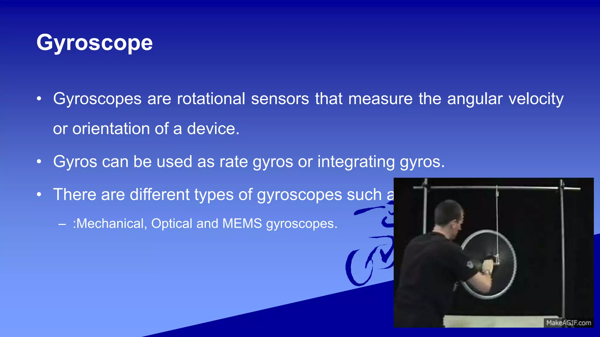 Gyroscope
• Gyroscopes are rotational sensors that measure the angular velocity
or orientation of a device.
• Gyros can be used as rate gyros or integrating gyros.
• There are different types of gyroscopes such as
– :Mechanical, Optical and MEMS gyroscopes.
 