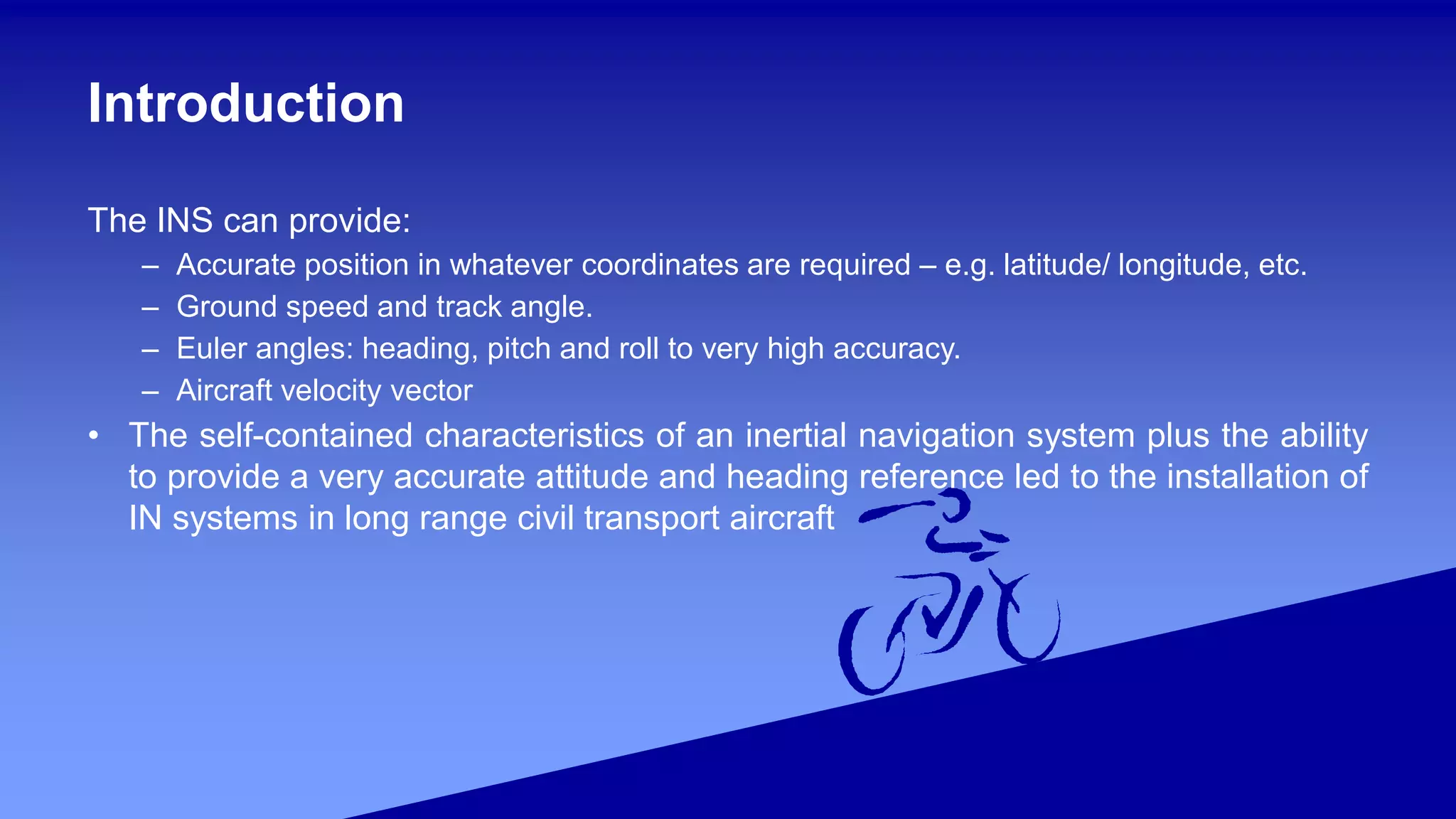 Introduction
The INS can provide:
– Accurate position in whatever coordinates are required – e.g. latitude/ longitude, etc.
– Ground speed and track angle.
– Euler angles: heading, pitch and roll to very high accuracy.
– Aircraft velocity vector
• The self-contained characteristics of an inertial navigation system plus the ability
to provide a very accurate attitude and heading reference led to the installation of
IN systems in long range civil transport aircraft
 