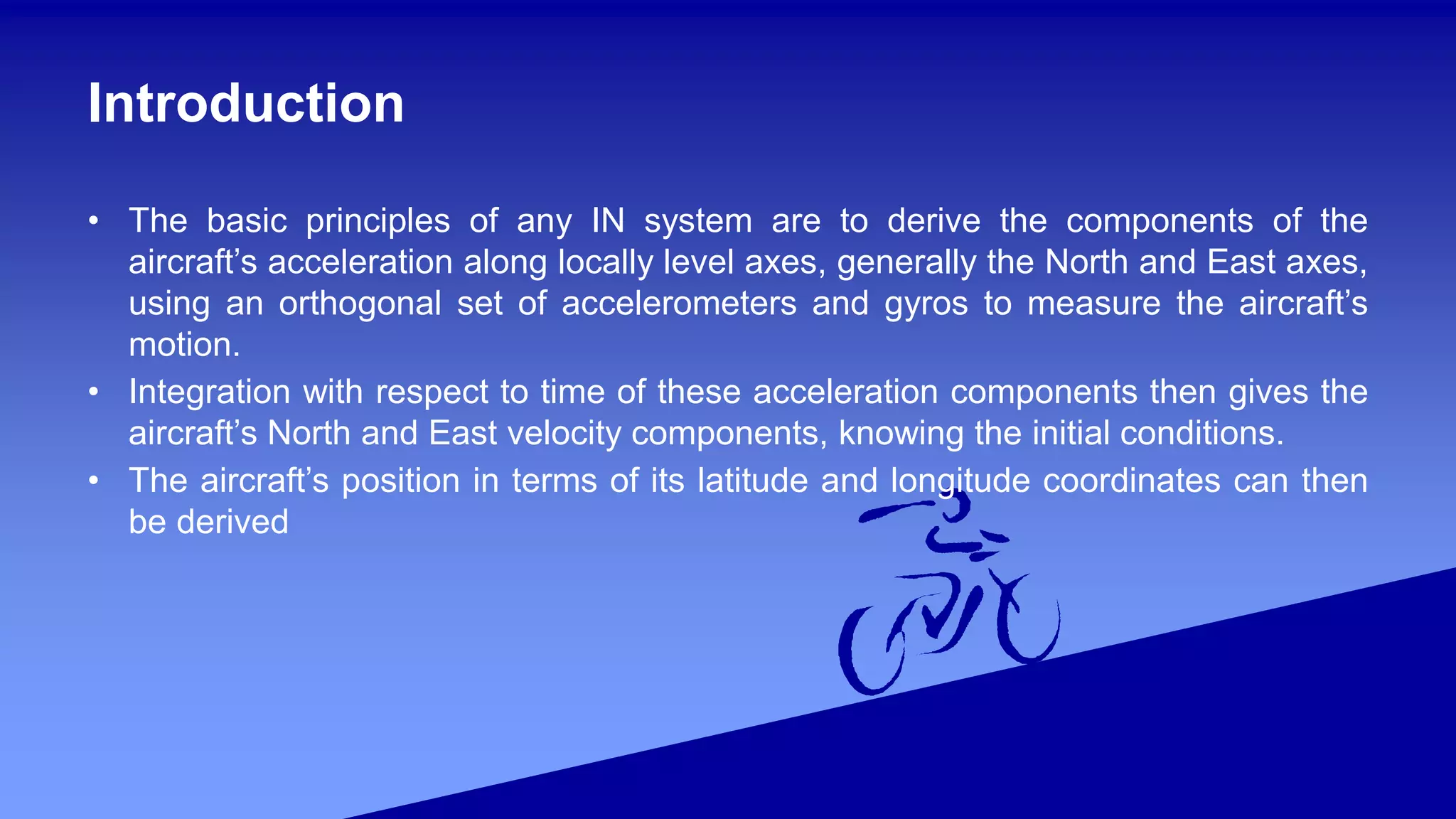 Introduction
• The basic principles of any IN system are to derive the components of the
aircraft’s acceleration along locally level axes, generally the North and East axes,
using an orthogonal set of accelerometers and gyros to measure the aircraft’s
motion.
• Integration with respect to time of these acceleration components then gives the
aircraft’s North and East velocity components, knowing the initial conditions.
• The aircraft’s position in terms of its latitude and longitude coordinates can then
be derived
 