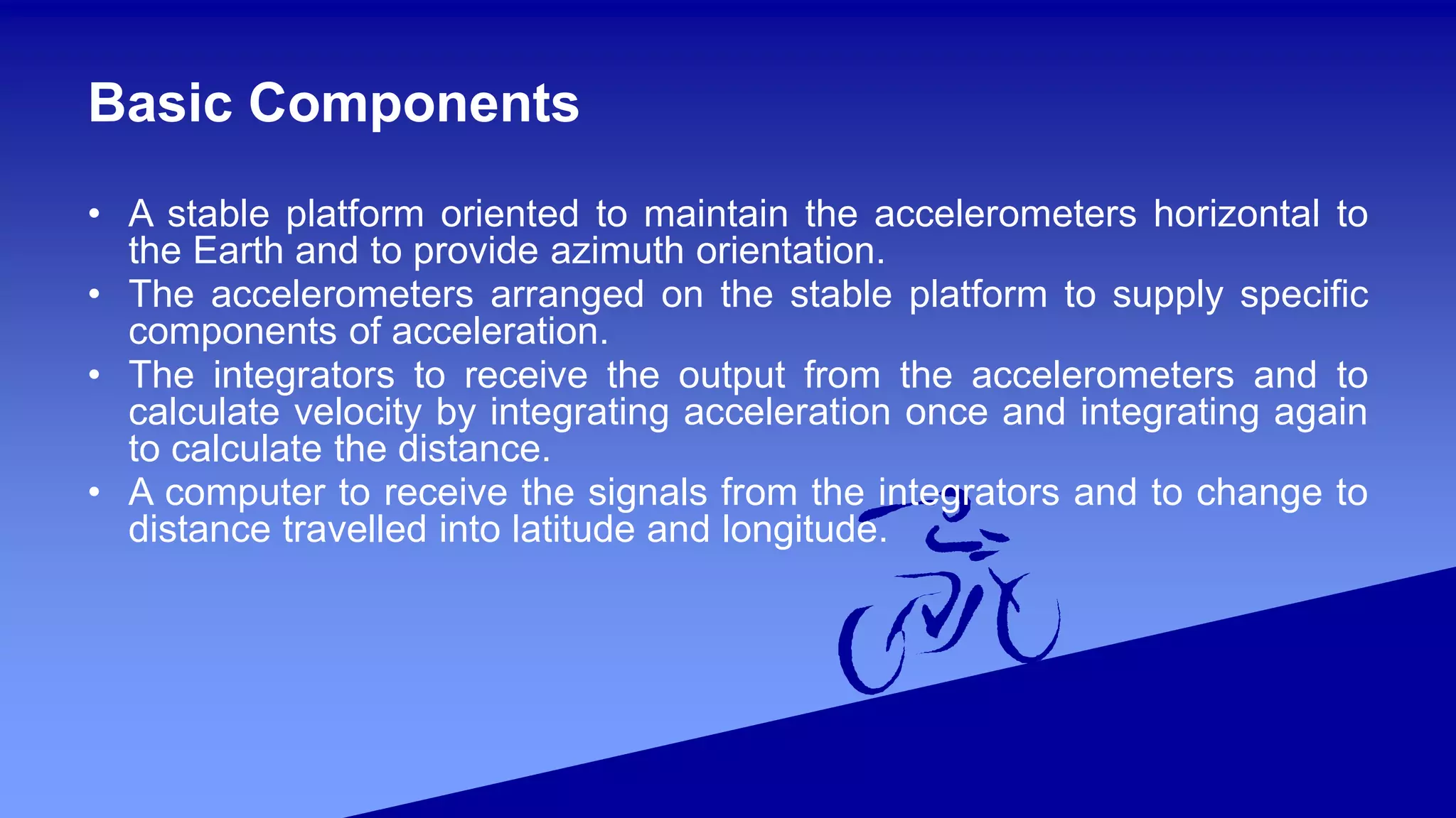 Basic Components
• A stable platform oriented to maintain the accelerometers horizontal to
the Earth and to provide azimuth orientation.
• The accelerometers arranged on the stable platform to supply specific
components of acceleration.
• The integrators to receive the output from the accelerometers and to
calculate velocity by integrating acceleration once and integrating again
to calculate the distance.
• A computer to receive the signals from the integrators and to change to
distance travelled into latitude and longitude.
 