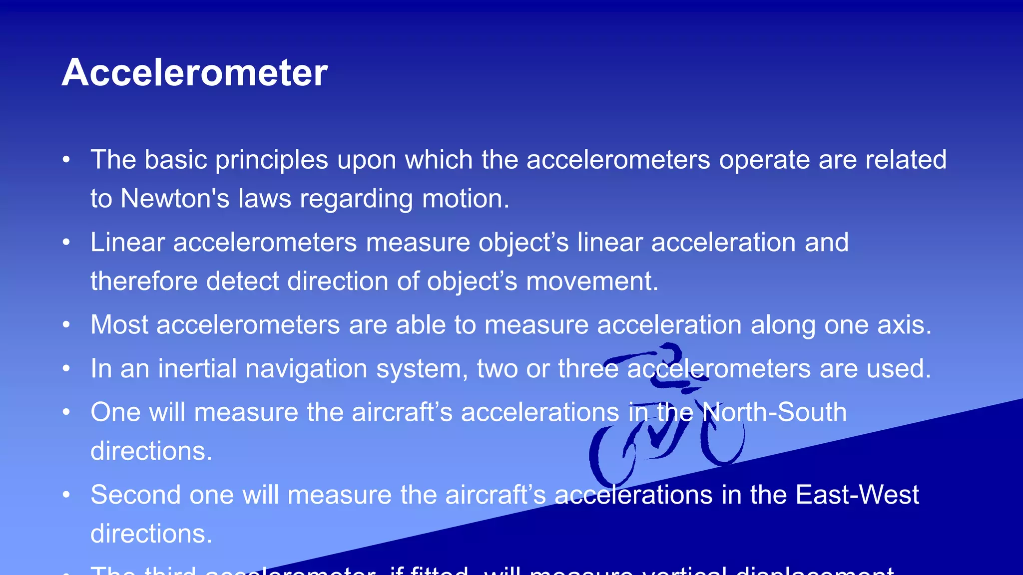 Accelerometer
• The basic principles upon which the accelerometers operate are related
to Newton's laws regarding motion.
• Linear accelerometers measure object’s linear acceleration and
therefore detect direction of object’s movement.
• Most accelerometers are able to measure acceleration along one axis.
• In an inertial navigation system, two or three accelerometers are used.
• One will measure the aircraft’s accelerations in the North-South
directions.
• Second one will measure the aircraft’s accelerations in the East-West
directions.
 