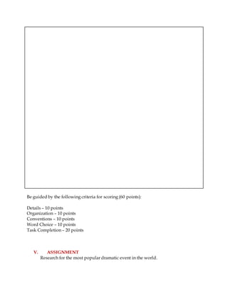 Be guided by the following criteria for scoring (60 points):
Details – 10 points
Organization – 10 points
Conventions – 10 points
Word Choice – 10 points
Task Completion – 20 points
V. ASSIGNMENT
Research for the most popular dramatic event in the world.
 