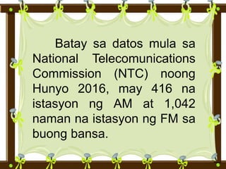 Batay sa datos mula sa
National Telecomunications
Commission (NTC) noong
Hunyo 2016, may 416 na
istasyon ng AM at 1,042
naman na istasyon ng FM sa
buong bansa.
 