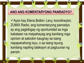 ANO ANG KOMENTARYONG PANRADYO?
Ayon kay Elena Botkin- Levy, koordineytor,
ZUMIX Radio; ang komentaryong panradyo
ay ang pagbibigay ng oportunidad sa mga
kabataan na maipahayag ang kanilang mga
opinion at saloobin kaugnay sa isang
napapanahong isyu, o sa isang isyung
kanilang napiling talakayin at pagtuunan ng
pansin.
 