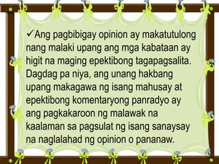 Ang pagbibigay opinion ay makatutulong
nang malaki upang ang mga kabataan ay
higit na maging epektibong tagapagsalita.
Dagdag pa niya, ang unang hakbang
upang makagawa ng isang mahusay at
epektibong komentaryong panradyo ay
ang pagkakaroon ng malawak na
kaalaman sa pagsulat ng isang sanaysay
na naglalahad ng opinion o pananaw.
 