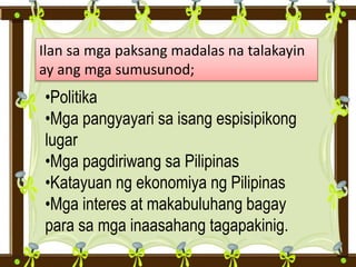 Ilan sa mga paksang madalas na talakayin
ay ang mga sumusunod;
•Politika
•Mga pangyayari sa isang espisipikong
lugar
•Mga pagdiriwang sa Pilipinas
•Katayuan ng ekonomiya ng Pilipinas
•Mga interes at makabuluhang bagay
para sa mga inaasahang tagapakinig.
 