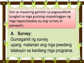 Ilan sa maaaring gamitin sa pagsasaliksik
tungkol sa mga gustong mapakinggan ng
mga tagasubaybay ay ang survey at
panayam.
A. Survey:
Gumagamit ng survey
upang malaman ang mga pwedeng
talakayin sa kanilang mga programa.
 